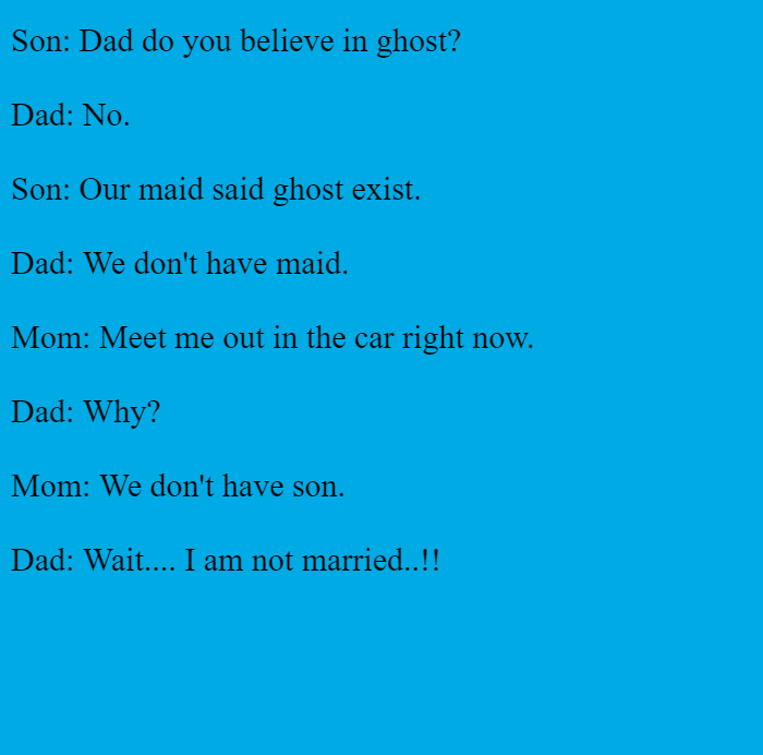 Son: Dad do you believe in ghost?  Dad: No.  Son: Our maid said ghost exist.  Dad: We don't have maid.  Mom: Meet me out in the car right now.  Dad: Why?  Mom: We don't have son.  Dad: Wait.... I am not married..!! 