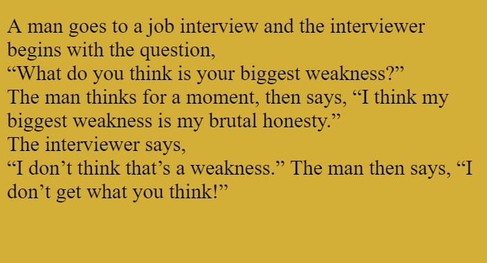 A man goes to a job interview and the interviewer begins with the question,  “What do you think is your biggest weakness?”  The man thinks for a moment, then says, “I think my biggest weakness is my  utal honesty.”  The interviewer says,  “I don’t think that’s a weakness.” The man then says, “I don’t get what you think!”