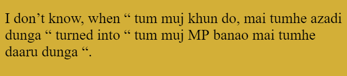 I don’t know, when “ tum muj khun do, mai tumhe azadi dunga “ turned into “ tum muj MP banao mai tumhe daaru dunga “. 
